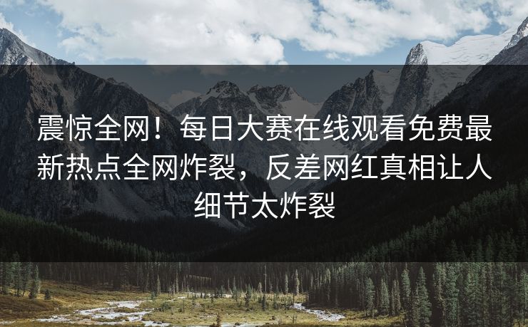 震惊全网！每日大赛在线观看免费最新热点全网炸裂，反差网红真相让人细节太炸裂