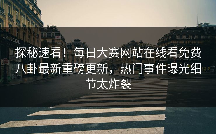 探秘速看！每日大赛网站在线看免费八卦最新重磅更新，热门事件曝光细节太炸裂