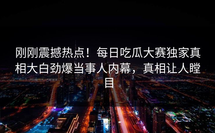 刚刚震撼热点！每日吃瓜大赛独家真相大白劲爆当事人内幕，真相让人瞠目