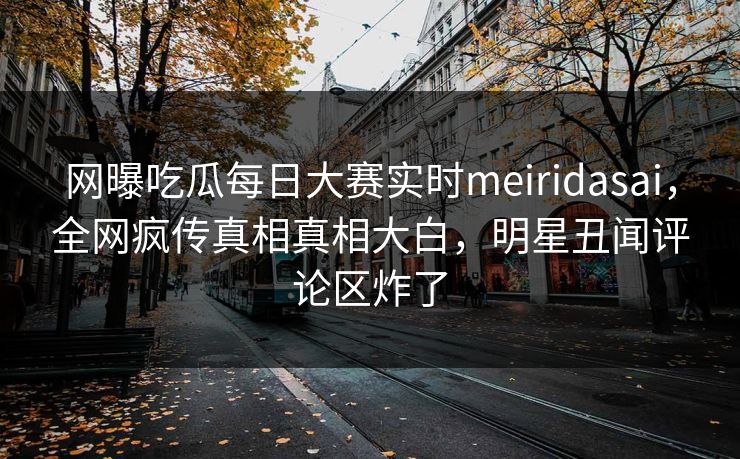 网曝吃瓜每日大赛实时meiridasai，全网疯传真相真相大白，明星丑闻评论区炸了