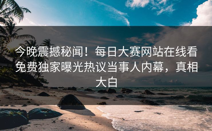 今晚震撼秘闻！每日大赛网站在线看免费独家曝光热议当事人内幕，真相大白