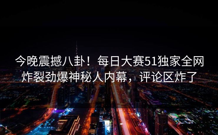 今晚震撼八卦！每日大赛51独家全网炸裂劲爆神秘人内幕，评论区炸了