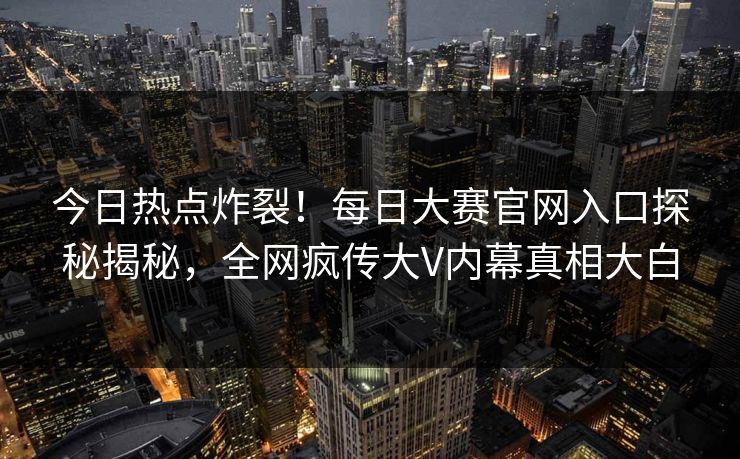 今日热点炸裂！每日大赛官网入口探秘揭秘，全网疯传大V内幕真相大白