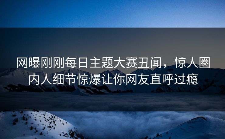 网曝刚刚每日主题大赛丑闻，惊人圈内人细节惊爆让你网友直呼过瘾