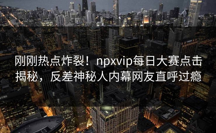 刚刚热点炸裂！npxvip每日大赛点击揭秘，反差神秘人内幕网友直呼过瘾