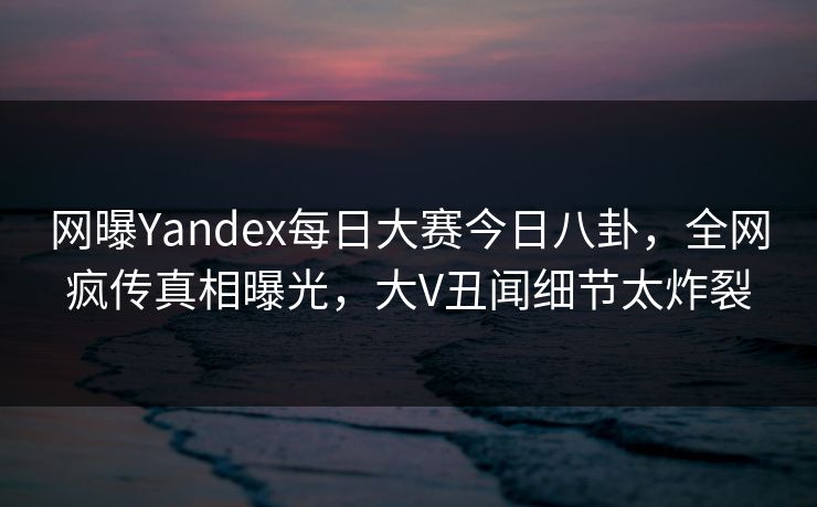 网曝Yandex每日大赛今日八卦，全网疯传真相曝光，大V丑闻细节太炸裂