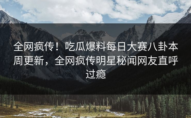全网疯传！吃瓜爆料每日大赛八卦本周更新，全网疯传明星秘闻网友直呼过瘾
