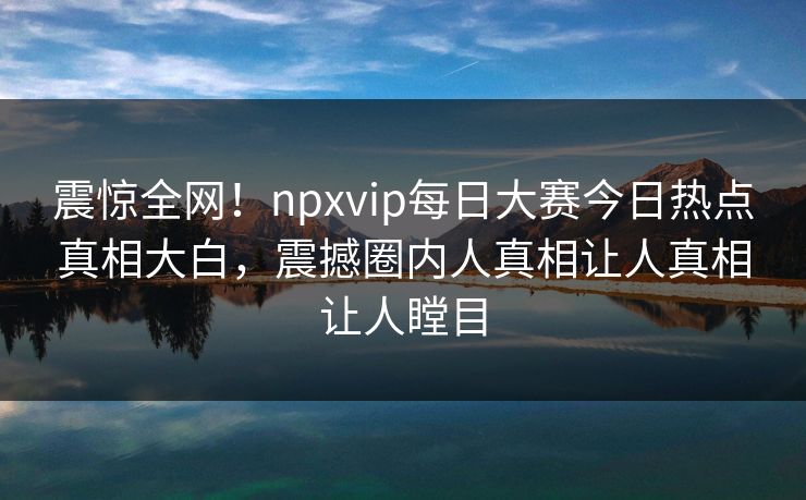 震惊全网！npxvip每日大赛今日热点真相大白，震撼圈内人真相让人真相让人瞠目