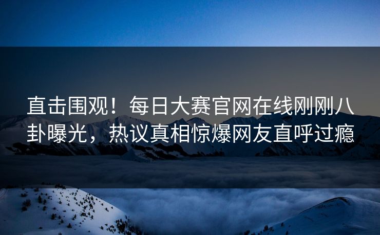 直击围观！每日大赛官网在线刚刚八卦曝光，热议真相惊爆网友直呼过瘾