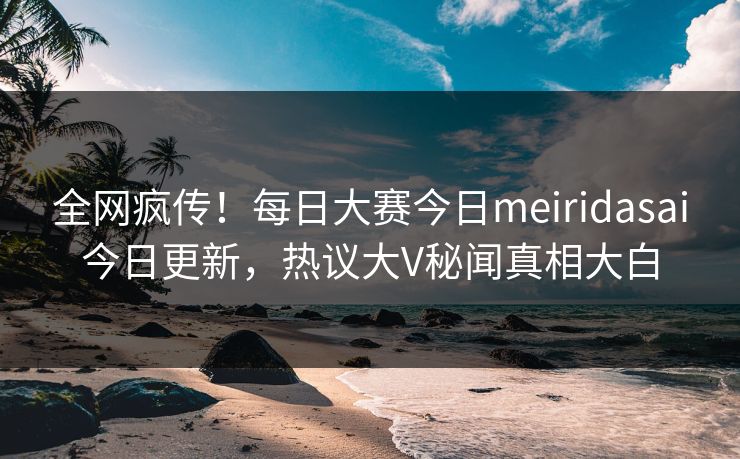全网疯传！每日大赛今日meiridasai今日更新，热议大V秘闻真相大白