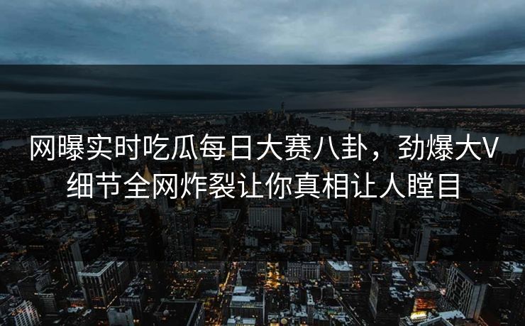 网曝实时吃瓜每日大赛八卦，劲爆大V细节全网炸裂让你真相让人瞠目