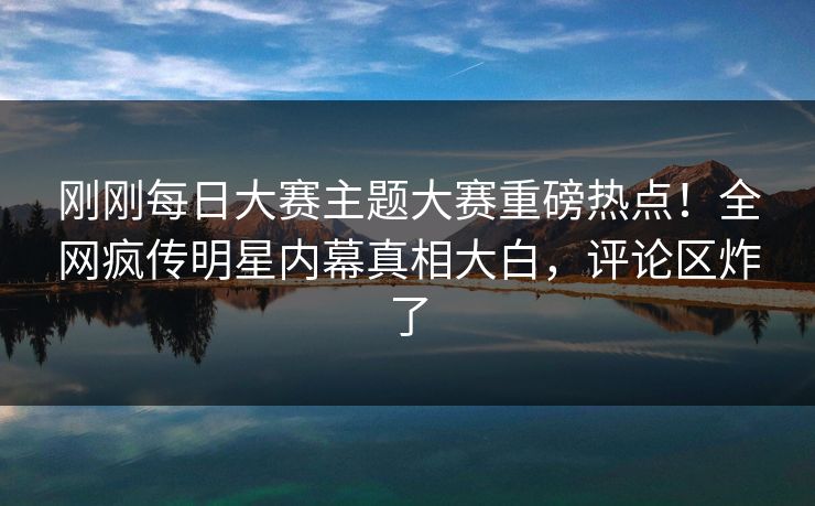 刚刚每日大赛主题大赛重磅热点！全网疯传明星内幕真相大白，评论区炸了