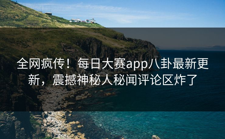 全网疯传！每日大赛app八卦最新更新，震撼神秘人秘闻评论区炸了