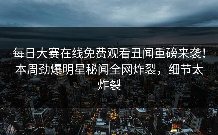 每日大赛在线免费观看丑闻重磅来袭！本周劲爆明星秘闻全网炸裂，细节太炸裂
