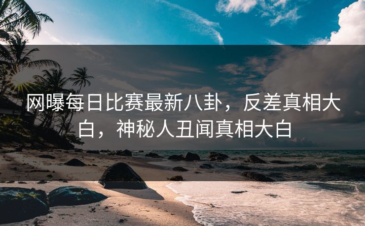 网曝每日比赛最新八卦，反差真相大白，神秘人丑闻真相大白