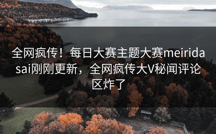 全网疯传！每日大赛主题大赛meiridasai刚刚更新，全网疯传大V秘闻评论区炸了