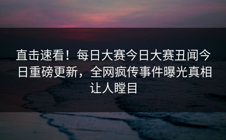 直击速看！每日大赛今日大赛丑闻今日重磅更新，全网疯传事件曝光真相让人瞠目