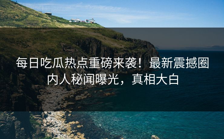 每日吃瓜热点重磅来袭！最新震撼圈内人秘闻曝光，真相大白