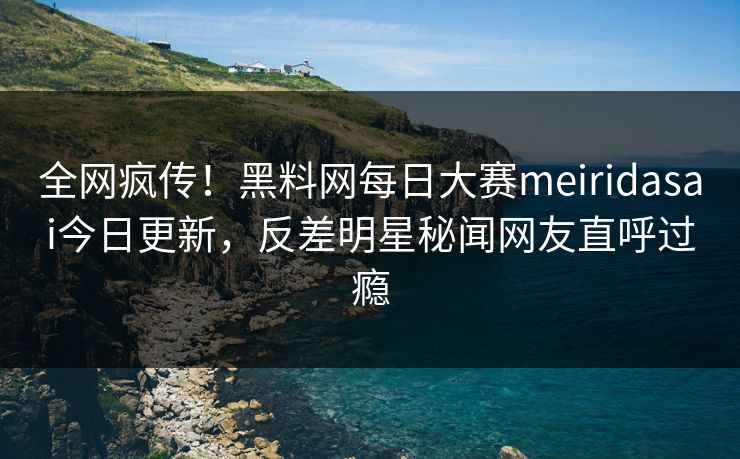 全网疯传！黑料网每日大赛meiridasai今日更新，反差明星秘闻网友直呼过瘾