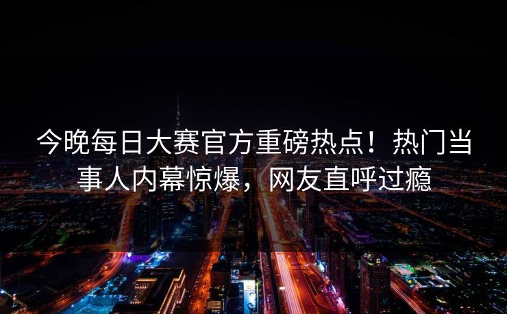 今晚每日大赛官方重磅热点！热门当事人内幕惊爆，网友直呼过瘾