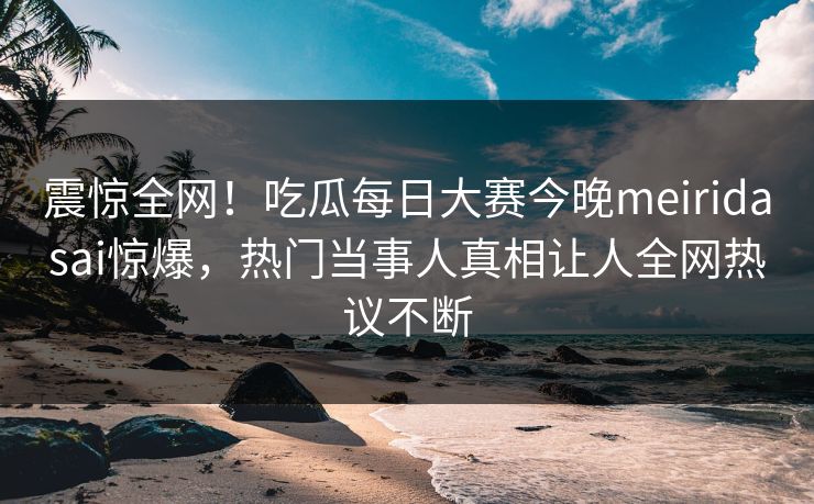 震惊全网！吃瓜每日大赛今晚meiridasai惊爆，热门当事人真相让人全网热议不断