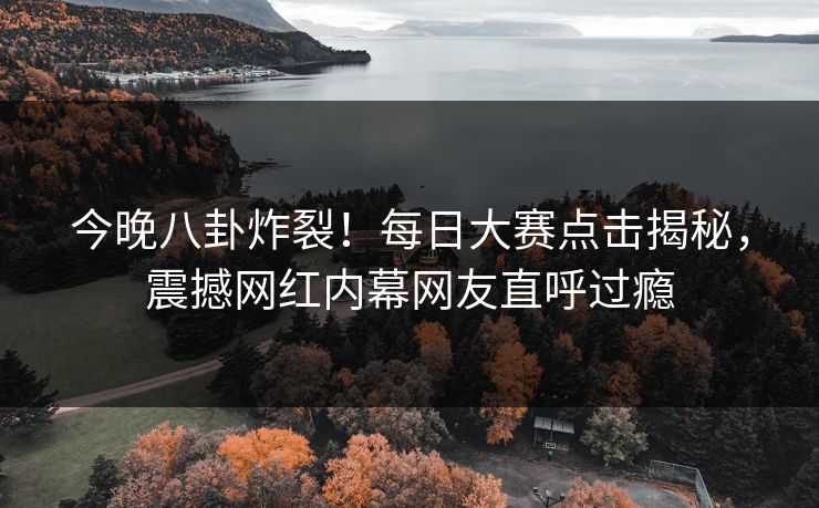 今晚八卦炸裂！每日大赛点击揭秘，震撼网红内幕网友直呼过瘾