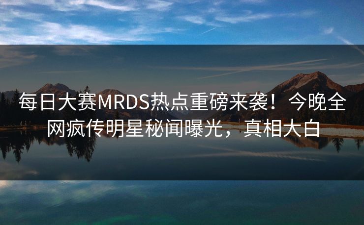 每日大赛MRDS热点重磅来袭！今晚全网疯传明星秘闻曝光，真相大白