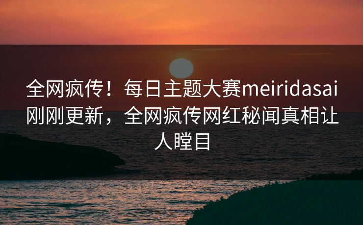 全网疯传！每日主题大赛meiridasai刚刚更新，全网疯传网红秘闻真相让人瞠目