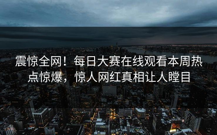 震惊全网！每日大赛在线观看本周热点惊爆，惊人网红真相让人瞠目