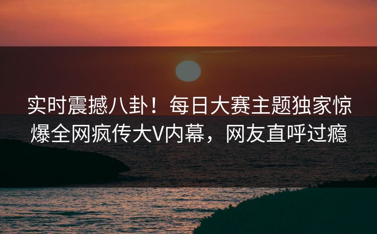 实时震撼八卦！每日大赛主题独家惊爆全网疯传大V内幕，网友直呼过瘾
