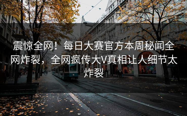 震惊全网！每日大赛官方本周秘闻全网炸裂，全网疯传大V真相让人细节太炸裂