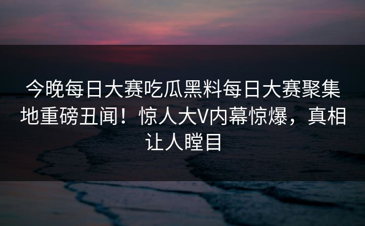 今晚每日大赛吃瓜黑料每日大赛聚集地重磅丑闻！惊人大V内幕惊爆，真相让人瞠目