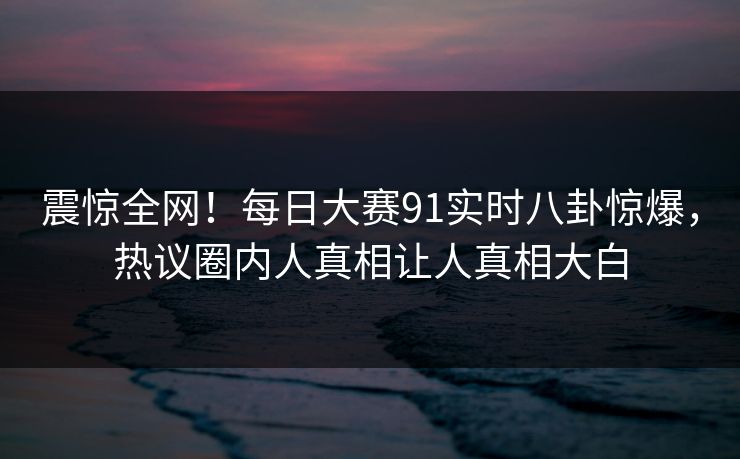 震惊全网！每日大赛91实时八卦惊爆，热议圈内人真相让人真相大白