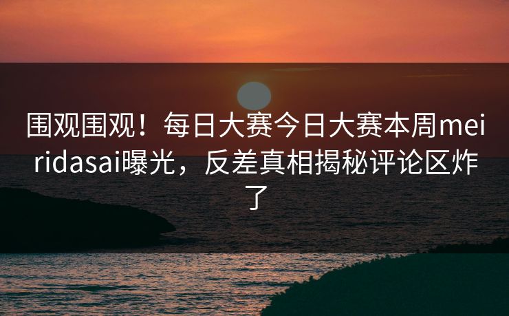 围观围观！每日大赛今日大赛本周meiridasai曝光，反差真相揭秘评论区炸了