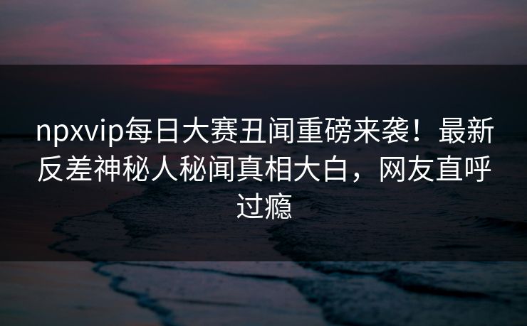npxvip每日大赛丑闻重磅来袭！最新反差神秘人秘闻真相大白，网友直呼过瘾