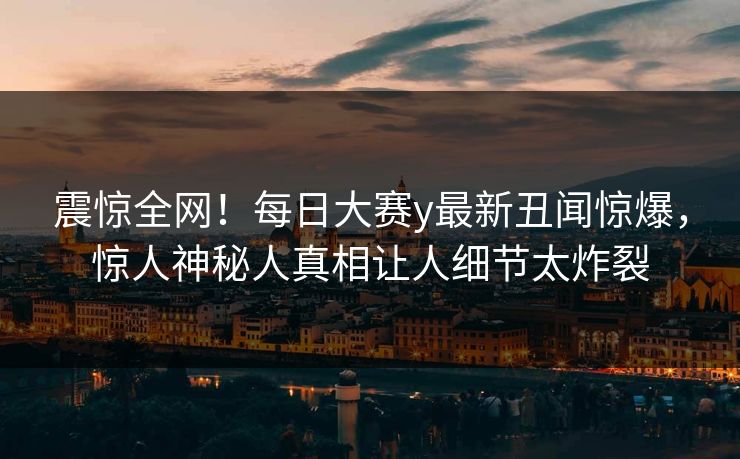 震惊全网！每日大赛y最新丑闻惊爆，惊人神秘人真相让人细节太炸裂