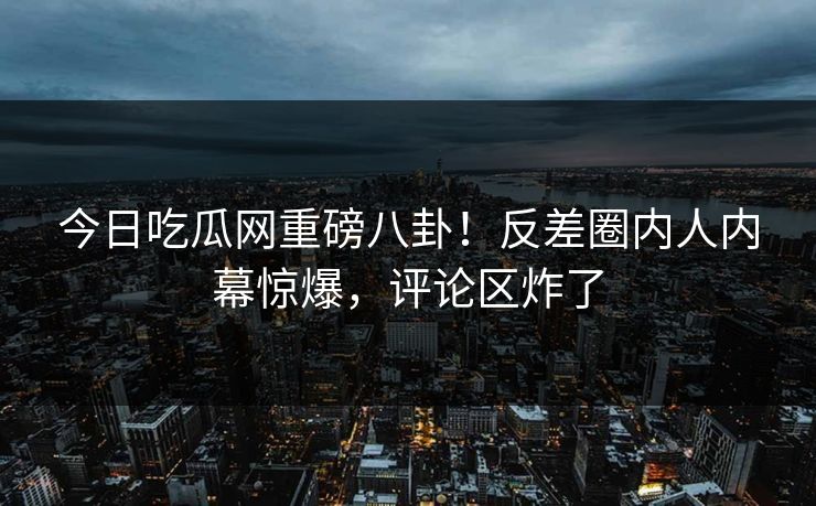 今日吃瓜网重磅八卦！反差圈内人内幕惊爆，评论区炸了