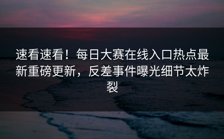 速看速看！每日大赛在线入口热点最新重磅更新，反差事件曝光细节太炸裂