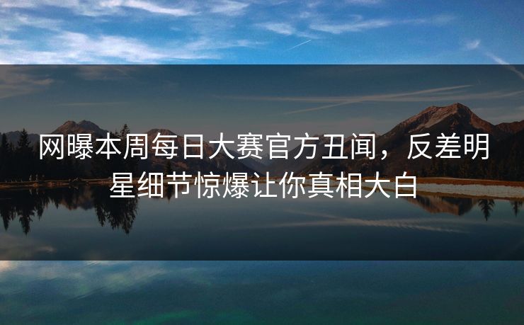 网曝本周每日大赛官方丑闻，反差明星细节惊爆让你真相大白