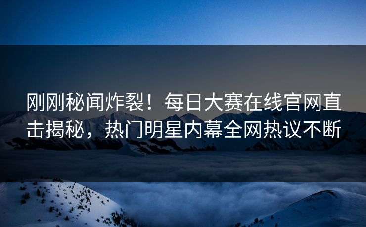 刚刚秘闻炸裂！每日大赛在线官网直击揭秘，热门明星内幕全网热议不断