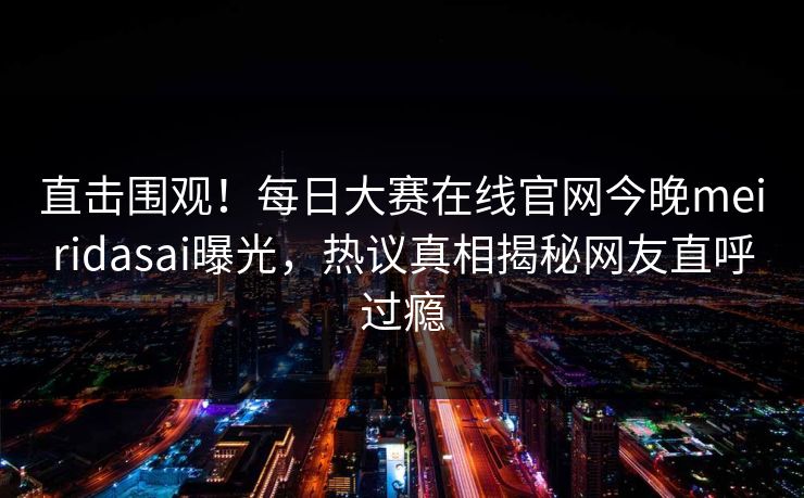 直击围观！每日大赛在线官网今晚meiridasai曝光，热议真相揭秘网友直呼过瘾