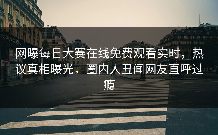 网曝每日大赛在线免费观看实时，热议真相曝光，圈内人丑闻网友直呼过瘾