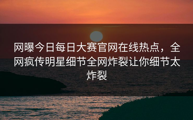 网曝今日每日大赛官网在线热点，全网疯传明星细节全网炸裂让你细节太炸裂