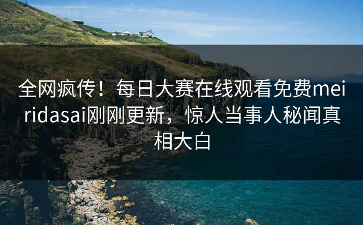 全网疯传！每日大赛在线观看免费meiridasai刚刚更新，惊人当事人秘闻真相大白