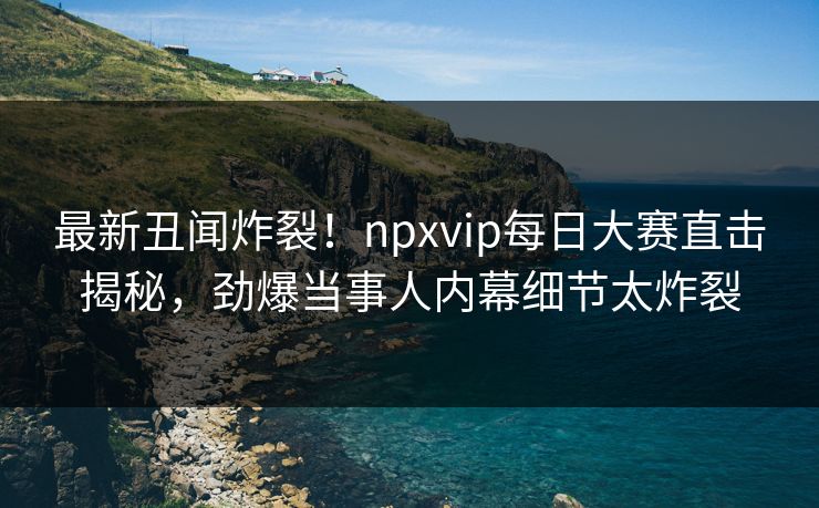最新丑闻炸裂！npxvip每日大赛直击揭秘，劲爆当事人内幕细节太炸裂