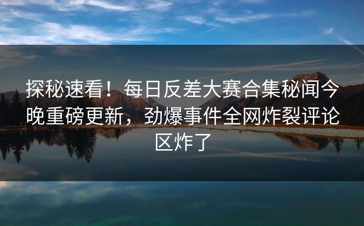 探秘速看！每日反差大赛合集秘闻今晚重磅更新，劲爆事件全网炸裂评论区炸了