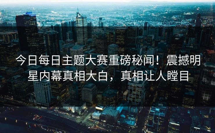 今日每日主题大赛重磅秘闻！震撼明星内幕真相大白，真相让人瞠目
