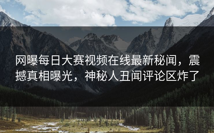网曝每日大赛视频在线最新秘闻，震撼真相曝光，神秘人丑闻评论区炸了