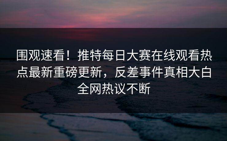 围观速看！推特每日大赛在线观看热点最新重磅更新，反差事件真相大白全网热议不断
