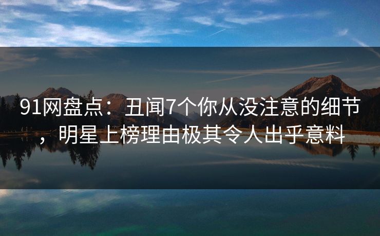 91网盘点：丑闻7个你从没注意的细节，明星上榜理由极其令人出乎意料